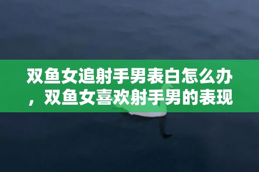 双鱼女追射手男表白怎么办，双鱼女喜欢射手男的表现