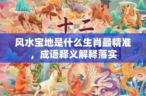 风水宝地是什么生肖最精准，成语释义解释落实