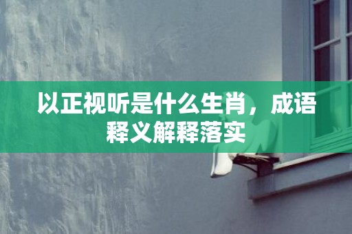以正视听是什么生肖，成语释义解释落实