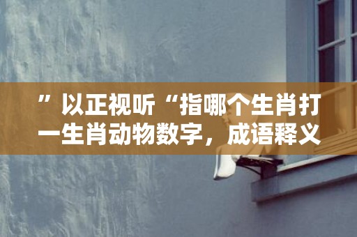 ”以正视听“指哪个生肖打一生肖动物数字，成语释义解释落实