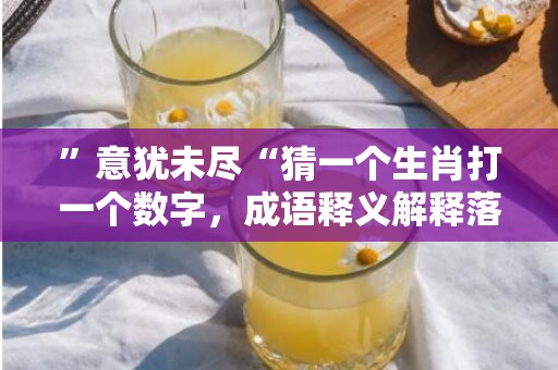 ”意犹未尽“猜一个生肖打一个数字，成语释义解释落实