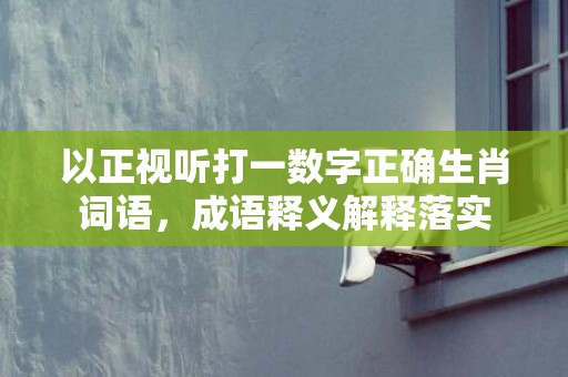 以正视听打一数字正确生肖词语，成语释义解释落实