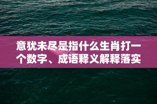 意犹未尽是指什么生肖打一个数字、成语释义解释落实