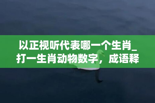 以正视听代表哪一个生肖_打一生肖动物数字，成语释义解释落实
