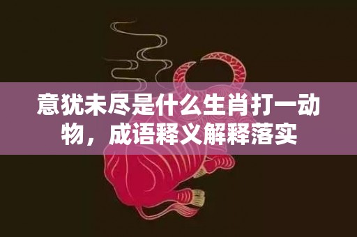 意犹未尽是什么生肖打一动物，成语释义解释落实