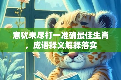 意犹未尽打一准确最佳生肖，成语释义解释落实