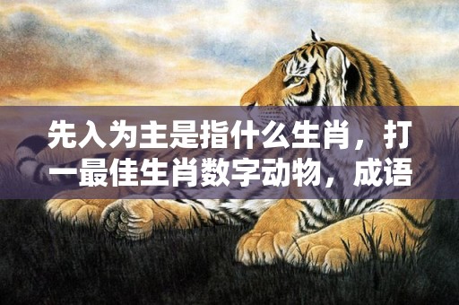 先入为主是指什么生肖，打一最佳生肖数字动物，成语释义解释落实