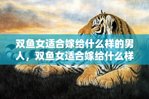 双鱼女适合嫁给什么样的男人，双鱼女适合嫁给什么样的男生