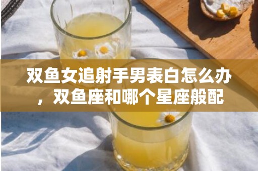 双鱼女追射手男表白怎么办，双鱼座和哪个星座般配