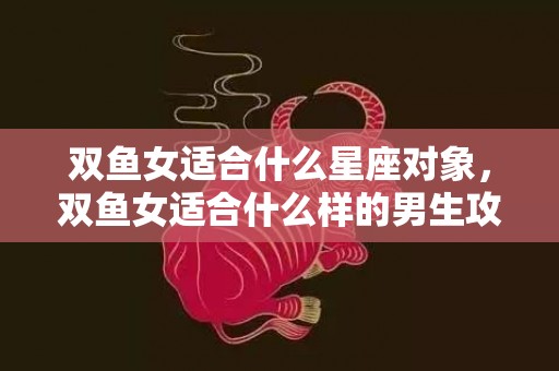双鱼女适合什么星座对象，双鱼女适合什么样的男生攻略