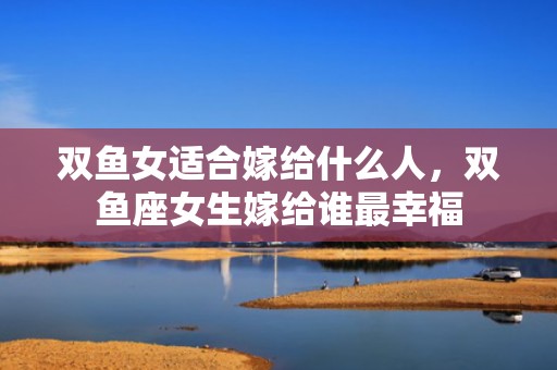 双鱼女适合嫁给什么人，双鱼座女生嫁给谁最幸福