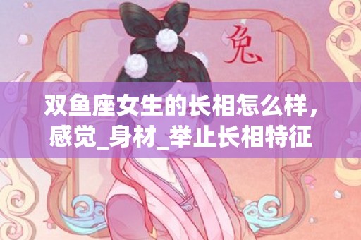 双鱼座女生的长相怎么样，感觉_身材_举止长相特征