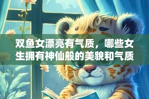 双鱼女漂亮有气质，哪些女生拥有神仙般的美貌和气质?