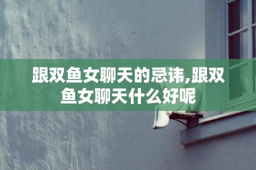 跟双鱼女聊天的忌讳,跟双鱼女聊天什么好呢