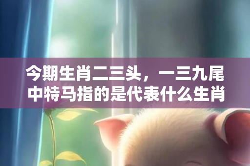 今期生肖二三头，一三九尾中特马指的是代表什么生肖动物、成语最佳释义解释答