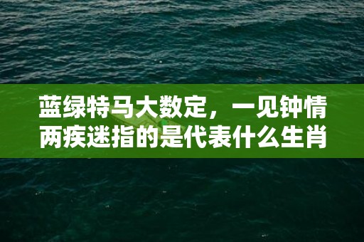 蓝绿特马大数定，一见钟情两疾迷指的是代表什么生肖动物，成语释义解释落实