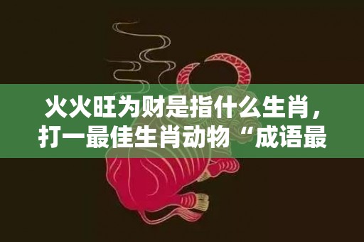 火火旺为财是指什么生肖，打一最佳生肖动物“成语最佳释义解释答”
