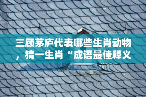 三顾茅庐代表哪些生肖动物，猜一生肖“成语最佳释义解释答”