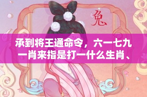 承到将王通命令，六一七九一肖来指是打一什么生肖、成语释义解释落实