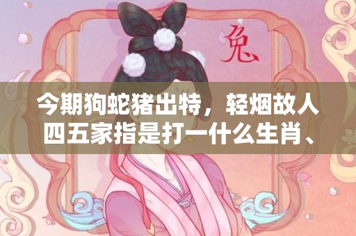 今期狗蛇猪出特，轻烟故人四五家指是打一什么生肖、成语释义解释落实插图