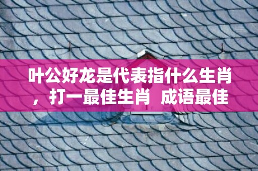 叶公好龙是代表指什么生肖，打一最佳生肖  成语最佳释义解释答