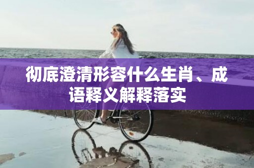 彻底澄清形容什么生肖、成语释义解释落实
