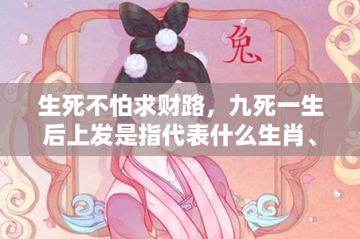 生死不怕求财路，九死一生后上发是指代表什么生肖、释义成语解释落实