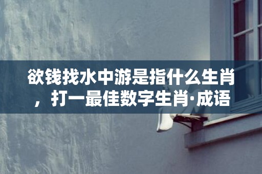 欲钱找水中游是指什么生肖，打一最佳数字生肖·成语释义解释落实
