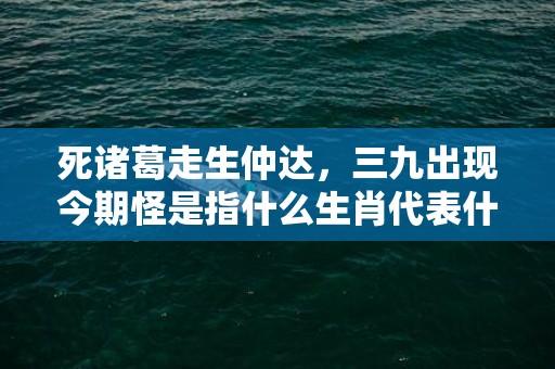 死诸葛走生仲达，三九出现今期怪是指什么生肖代表什么数字动物，释义成语解释落实