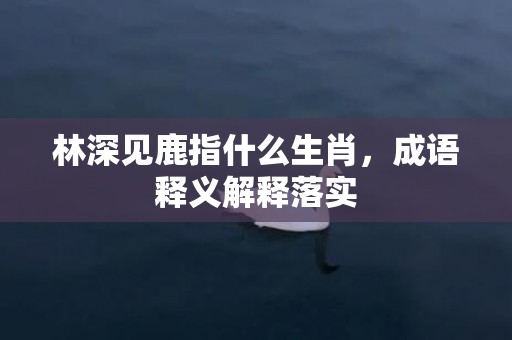 林深见鹿指什么生肖，成语释义解释落实