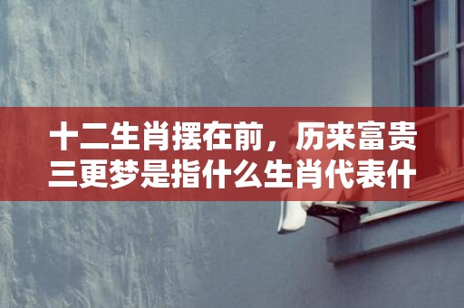 十二生肖摆在前，历来富贵三更梦是指什么生肖代表什么数字动物，成语释义解释落实
