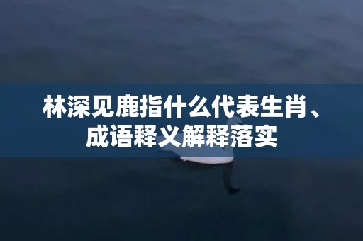 林深见鹿指什么代表生肖、成语释义解释落实