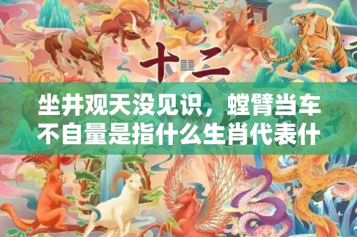 坐井观天没见识，螳臂当车不自量是指什么生肖代表什么数字动物，释义成语解释落实