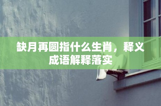 缺月再圆指什么生肖，释义成语解释落实