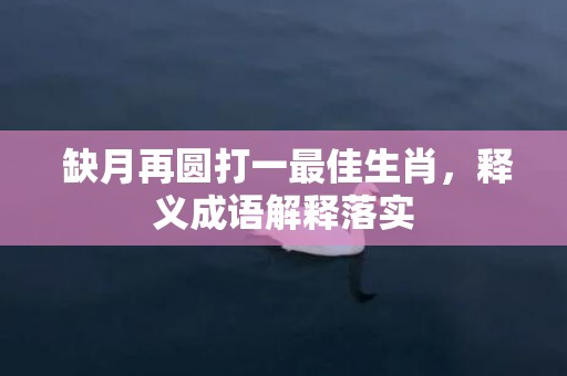  缺月再圆打一最佳生肖，释义成语解释落实