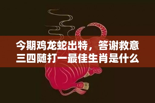 今期鸡龙蛇出特，答谢救意三四随打一最佳生肖是什么数字生肖，成语释义解释落实