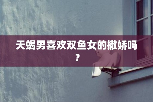 天蝎男喜欢双鱼女的撒娇吗？