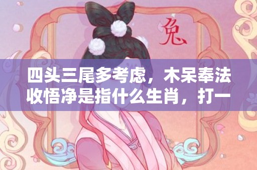 四头三尾多考虑，木呆奉法收悟净是指什么生肖，打一最佳生肖；成语释义解释落实