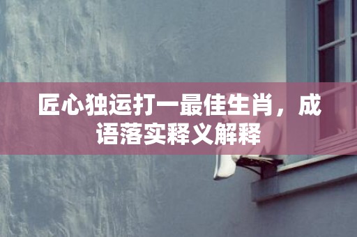 匠心独运打一最佳生肖，成语落实释义解释