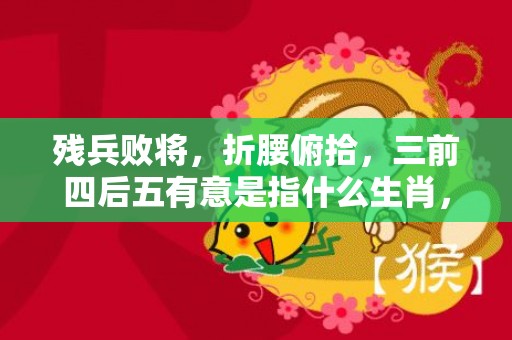 残兵败将，折腰俯拾，三前四后五有意是指什么生肖，成语释义解释落实