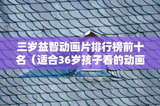三岁益智动画片排行榜前十名（适合36岁孩子看的动画片）