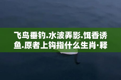 飞鸟垂钓.水波弄影.饵香诱鱼.原者上钩指什么生肖·释义成语解释落实