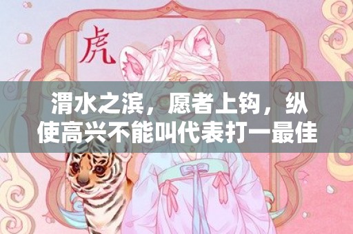  渭水之滨，愿者上钩，纵使高兴不能叫代表打一最佳指什么生肖，成语释义解释落实