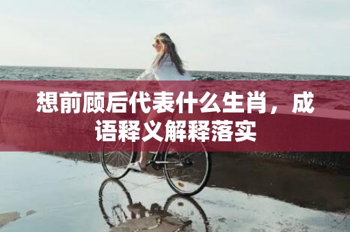 想前顾后代表什么生肖，成语释义解释落实