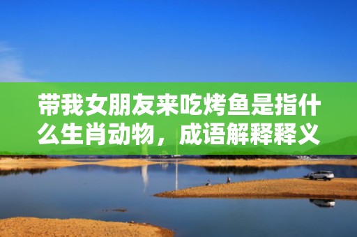 带我女朋友来吃烤鱼是指什么生肖动物，成语解释释义落实