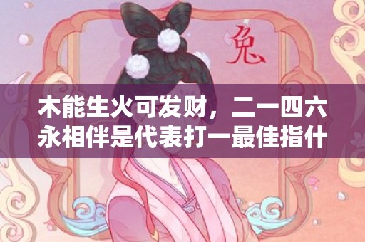 木能生火可发财，二一四六永相伴是代表打一最佳指什么生肖，最佳成语释义解释落实