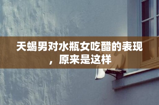 天蝎男对水瓶女吃醋的表现，原来是这样