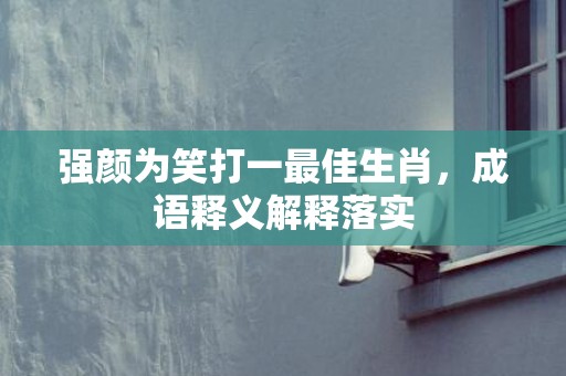 强颜为笑打一最佳生肖，成语释义解释落实