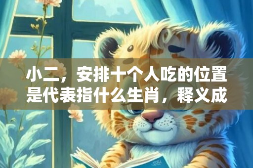 小二，安排十个人吃的位置是代表指什么生肖，释义成语解释落实