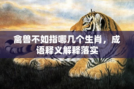 禽兽不如指哪几个生肖，成语释义解释落实